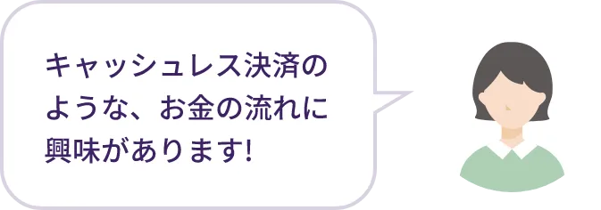 キャッシュレス決済のような、お金の流れに興味があります！